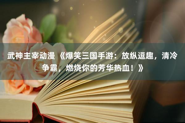 武神主宰动漫 《爆笑三国手游：放纵逗趣，清冷争霸，燃烧你的芳华热血！》
