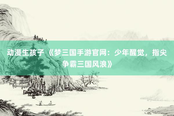 动漫生孩子 《梦三国手游官网：少年醒觉，指尖争霸三国风浪》