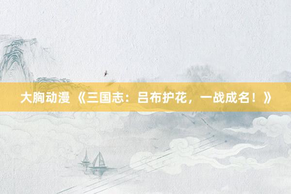 大胸动漫 《三国志：吕布护花，一战成名！》