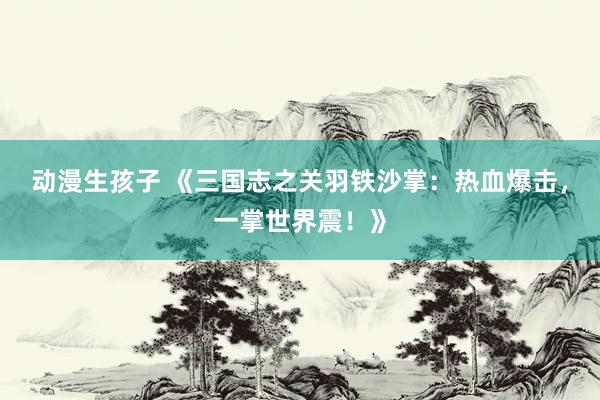 动漫生孩子 《三国志之关羽铁沙掌：热血爆击，一掌世界震！》