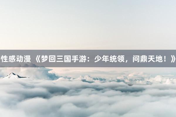 性感动漫 《梦回三国手游：少年统领，问鼎天地！》