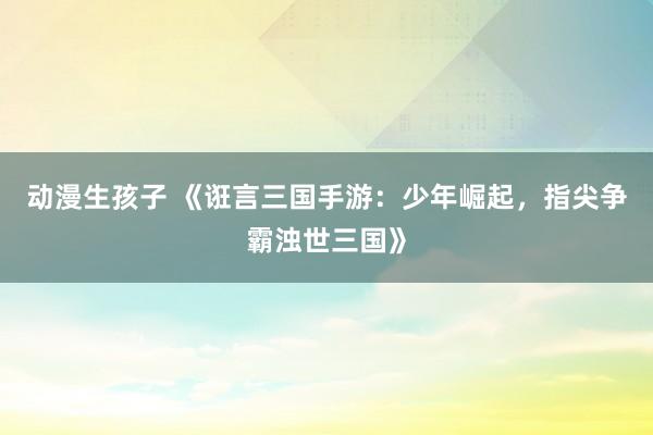 动漫生孩子 《诳言三国手游：少年崛起，指尖争霸浊世三国》
