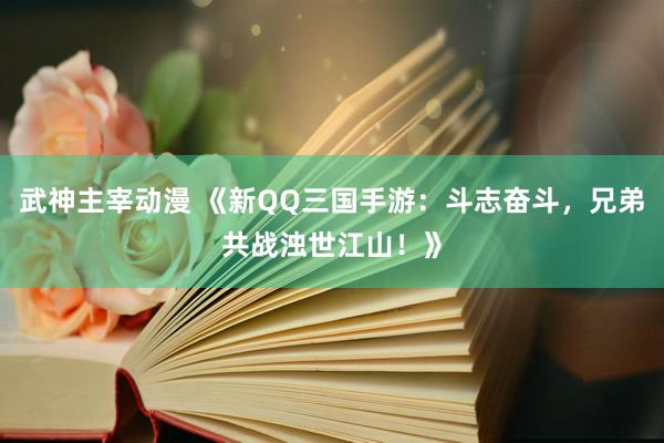 武神主宰动漫 《新QQ三国手游：斗志奋斗，兄弟共战浊世江山！》