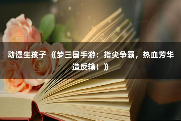 动漫生孩子 《梦三国手游：指尖争霸，热血芳华造反输！》