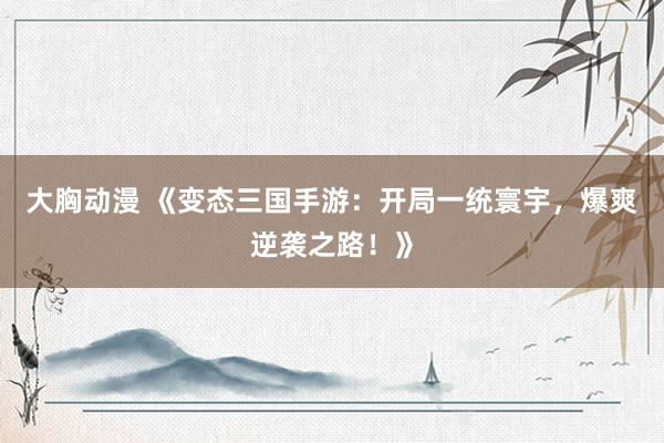 大胸动漫 《变态三国手游：开局一统寰宇，爆爽逆袭之路！》