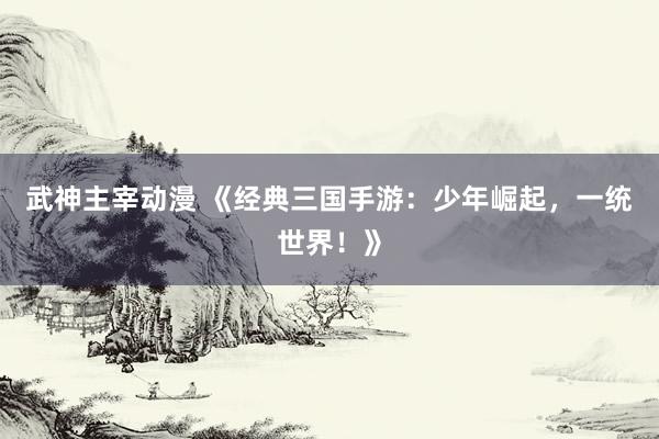 武神主宰动漫 《经典三国手游：少年崛起，一统世界！》