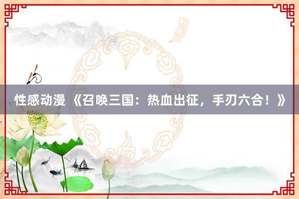 性感动漫 《召唤三国：热血出征，手刃六合！》