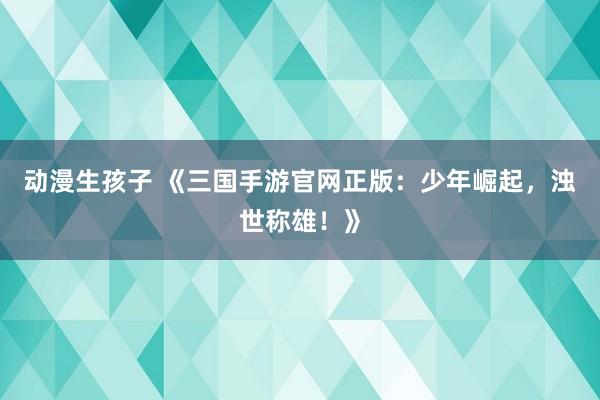 动漫生孩子 《三国手游官网正版：少年崛起，浊世称雄！》