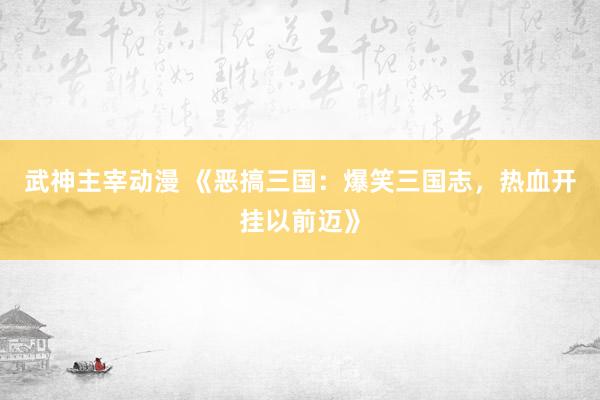 武神主宰动漫 《恶搞三国：爆笑三国志，热血开挂以前迈》