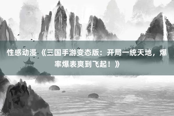 性感动漫 《三国手游变态版：开局一统天地，爆率爆表爽到飞起！》