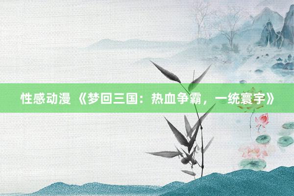 性感动漫 《梦回三国：热血争霸，一统寰宇》
