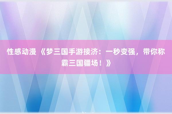 性感动漫 《梦三国手游接济：一秒变强，带你称霸三国疆场！》