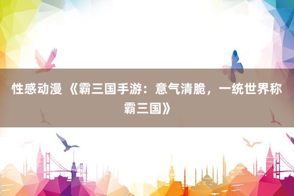 性感动漫 《霸三国手游：意气清脆，一统世界称霸三国》
