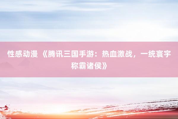 性感动漫 《腾讯三国手游：热血激战，一统寰宇称霸诸侯》
