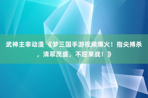 武神主宰动漫 《梦三国手游视频爆火！指尖搏杀，清翠茂盛，不屈来战！》