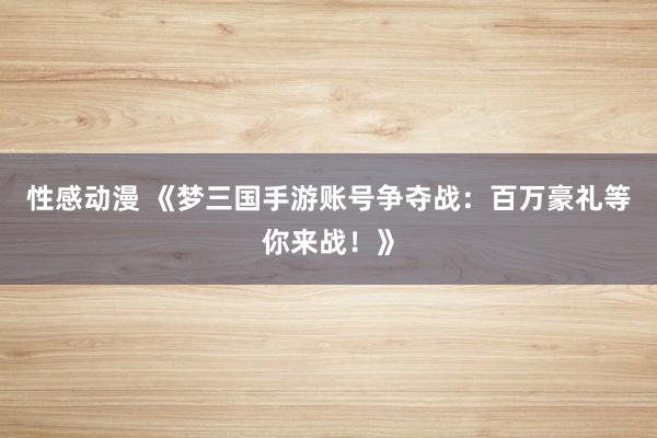 性感动漫 《梦三国手游账号争夺战：百万豪礼等你来战！》