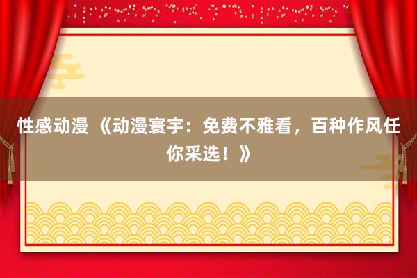 性感动漫 《动漫寰宇：免费不雅看，百种作风任你采选！》
