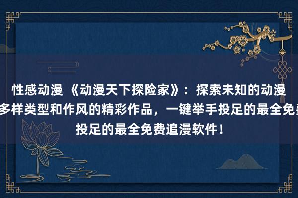 性感动漫 《动漫天下探险家》：探索未知的动漫天下，发现多样类型和作风的精彩作品，一键举手投足的最全免费追漫软件！