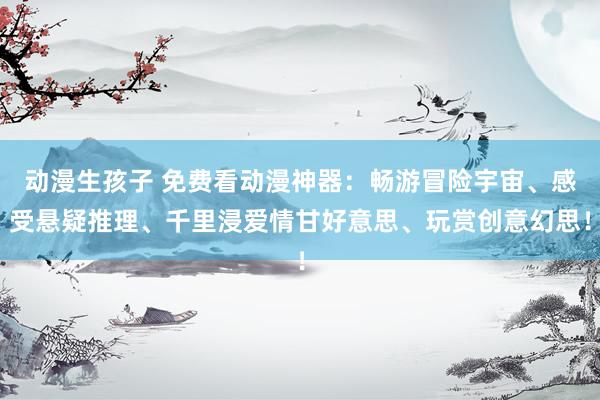 动漫生孩子 免费看动漫神器：畅游冒险宇宙、感受悬疑推理、千里浸爱情甘好意思、玩赏创意幻思！